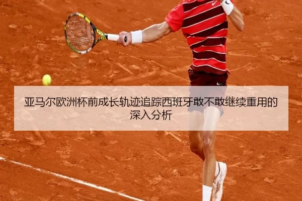 亚马尔欧洲杯前成长轨迹追踪西班牙敢不敢继续重用的深入分析