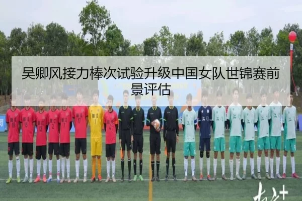 吴卿风接力棒次试验升级中国女队世锦赛前景评估